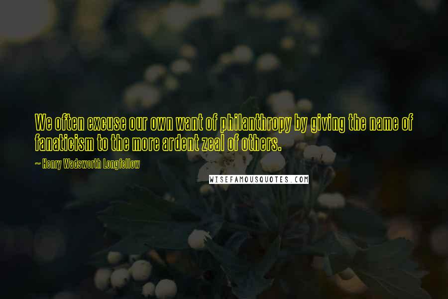 Henry Wadsworth Longfellow Quotes: We often excuse our own want of philanthropy by giving the name of fanaticism to the more ardent zeal of others.