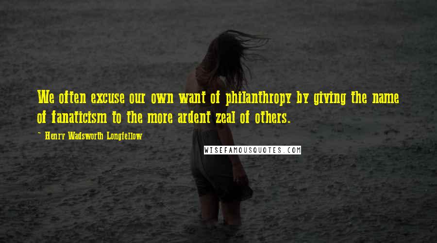 Henry Wadsworth Longfellow Quotes: We often excuse our own want of philanthropy by giving the name of fanaticism to the more ardent zeal of others.