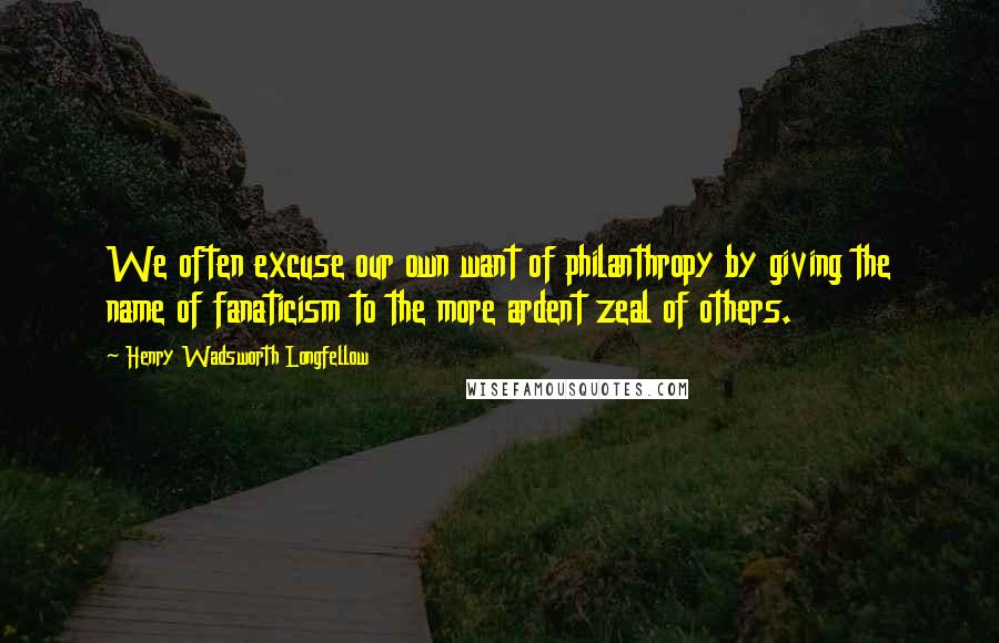 Henry Wadsworth Longfellow Quotes: We often excuse our own want of philanthropy by giving the name of fanaticism to the more ardent zeal of others.