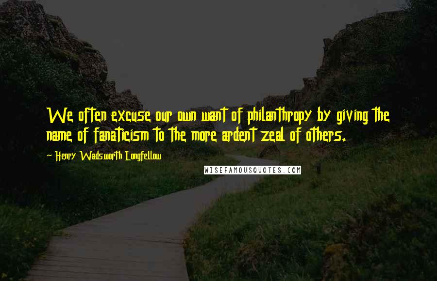 Henry Wadsworth Longfellow Quotes: We often excuse our own want of philanthropy by giving the name of fanaticism to the more ardent zeal of others.