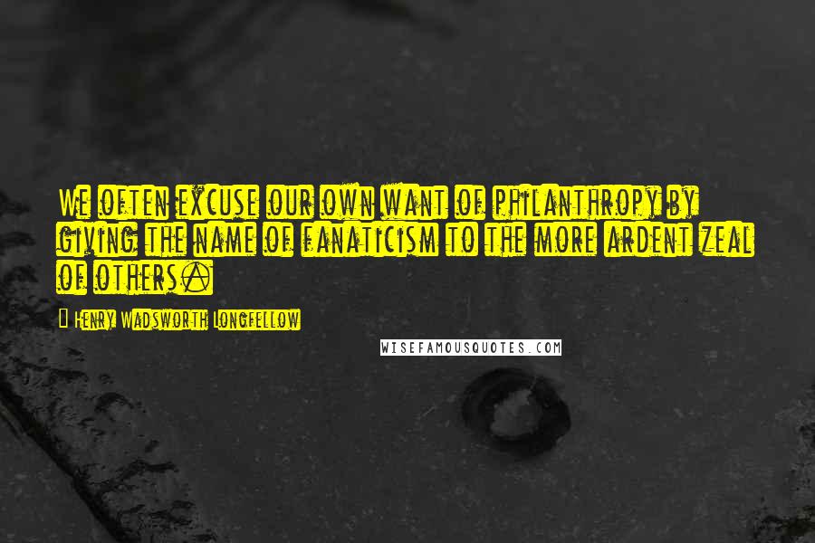 Henry Wadsworth Longfellow Quotes: We often excuse our own want of philanthropy by giving the name of fanaticism to the more ardent zeal of others.