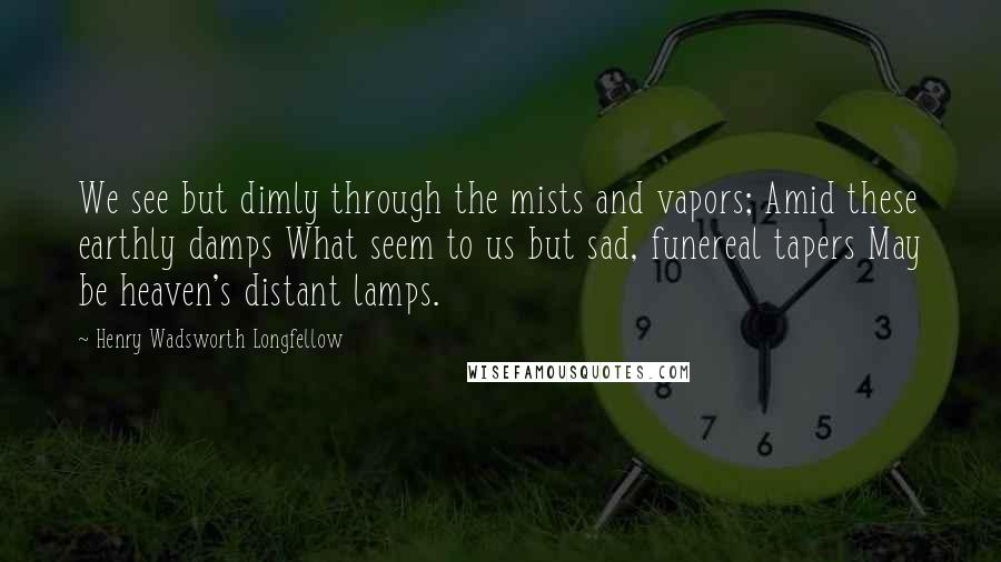 Henry Wadsworth Longfellow Quotes: We see but dimly through the mists and vapors; Amid these earthly damps What seem to us but sad, funereal tapers May be heaven's distant lamps.