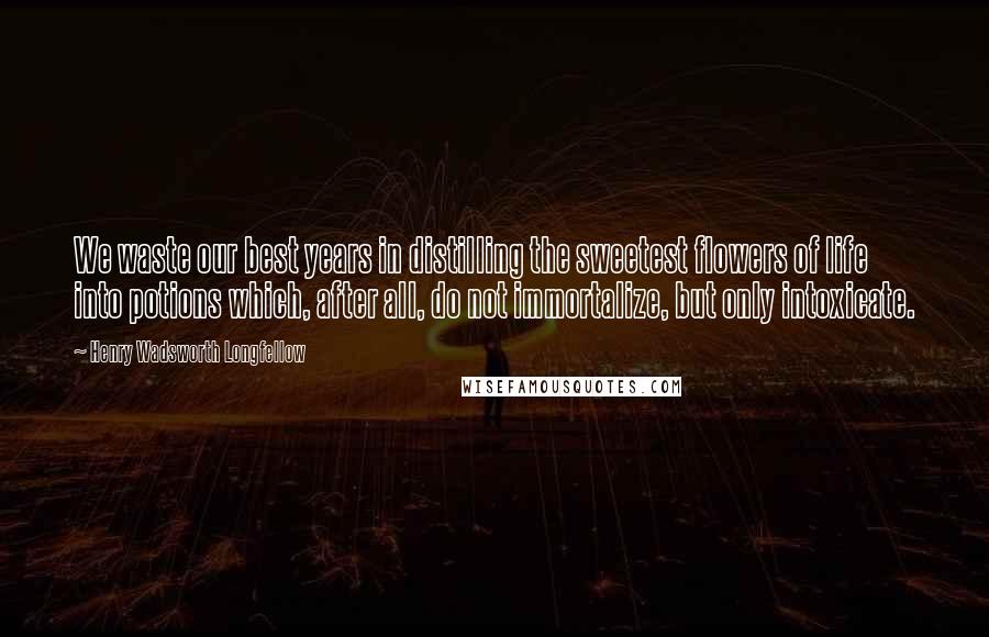 Henry Wadsworth Longfellow Quotes: We waste our best years in distilling the sweetest flowers of life into potions which, after all, do not immortalize, but only intoxicate.