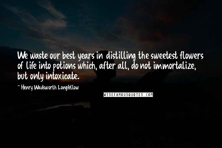 Henry Wadsworth Longfellow Quotes: We waste our best years in distilling the sweetest flowers of life into potions which, after all, do not immortalize, but only intoxicate.