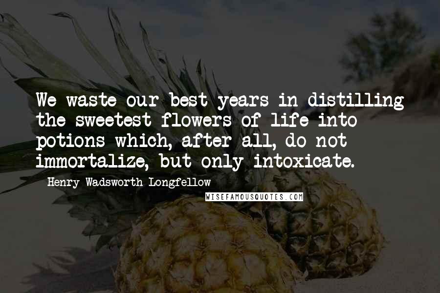 Henry Wadsworth Longfellow Quotes: We waste our best years in distilling the sweetest flowers of life into potions which, after all, do not immortalize, but only intoxicate.