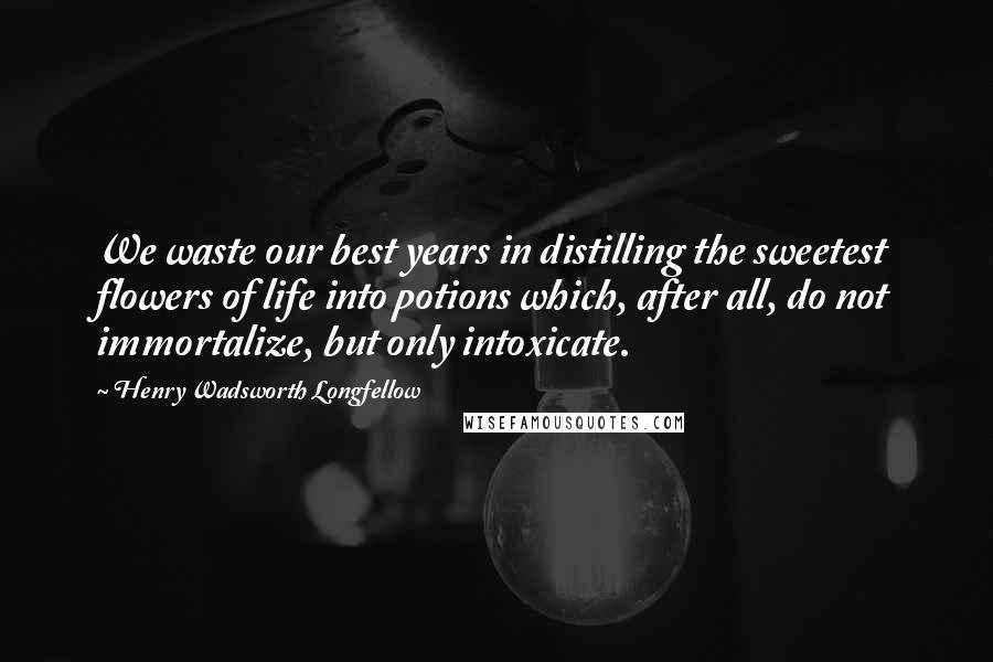 Henry Wadsworth Longfellow Quotes: We waste our best years in distilling the sweetest flowers of life into potions which, after all, do not immortalize, but only intoxicate.