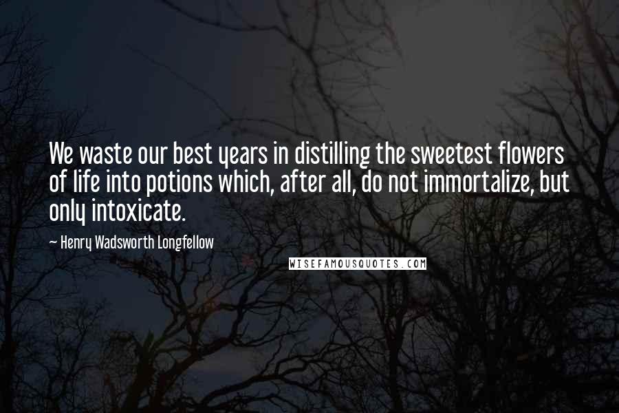 Henry Wadsworth Longfellow Quotes: We waste our best years in distilling the sweetest flowers of life into potions which, after all, do not immortalize, but only intoxicate.