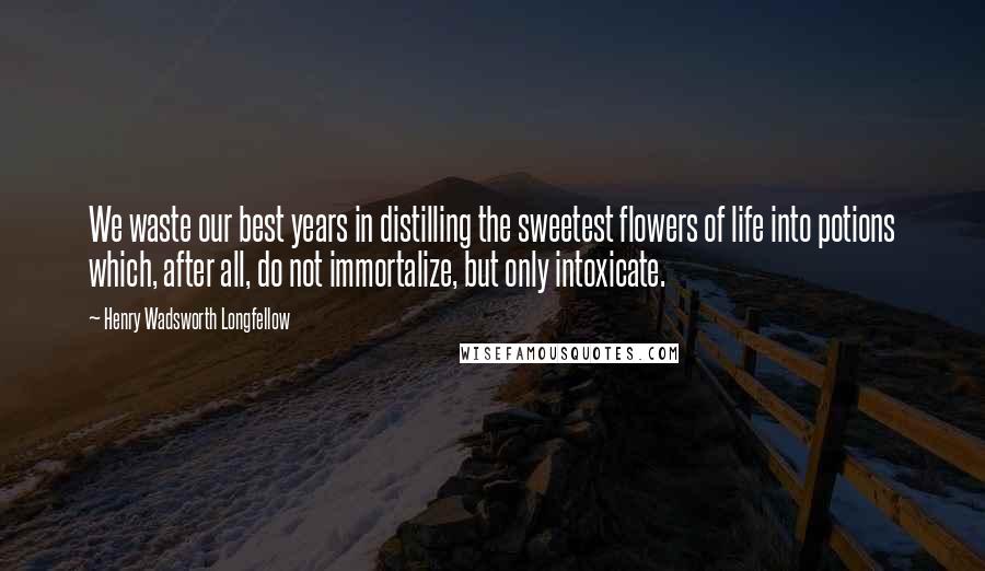 Henry Wadsworth Longfellow Quotes: We waste our best years in distilling the sweetest flowers of life into potions which, after all, do not immortalize, but only intoxicate.