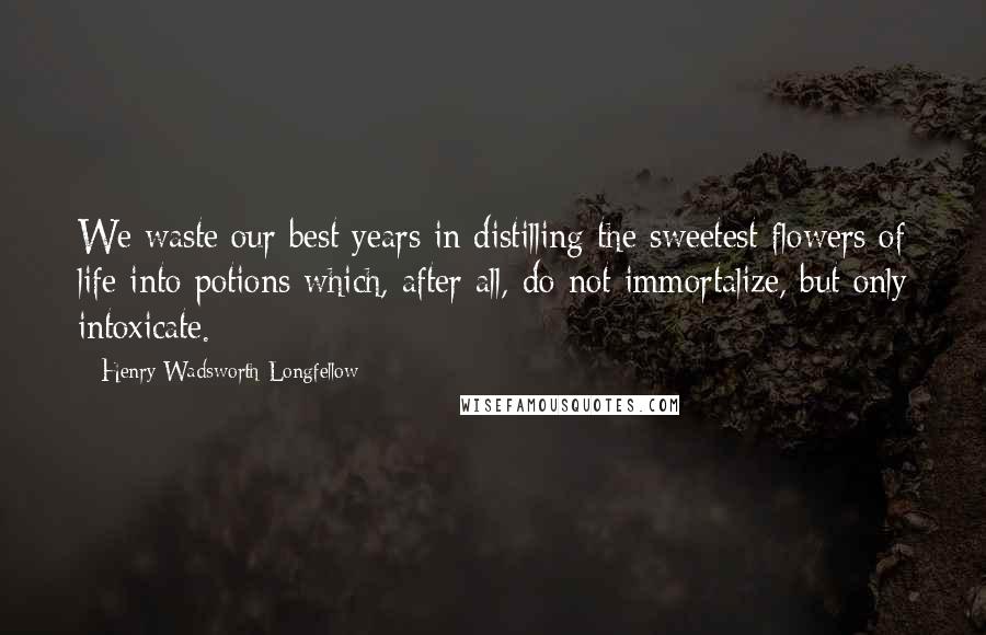 Henry Wadsworth Longfellow Quotes: We waste our best years in distilling the sweetest flowers of life into potions which, after all, do not immortalize, but only intoxicate.