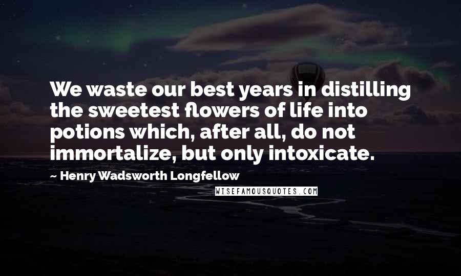 Henry Wadsworth Longfellow Quotes: We waste our best years in distilling the sweetest flowers of life into potions which, after all, do not immortalize, but only intoxicate.