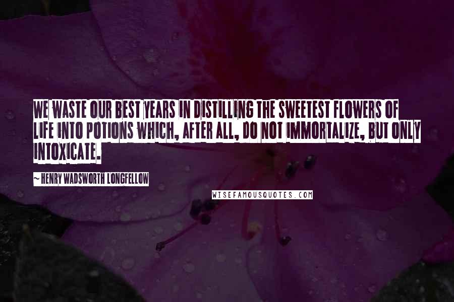 Henry Wadsworth Longfellow Quotes: We waste our best years in distilling the sweetest flowers of life into potions which, after all, do not immortalize, but only intoxicate.