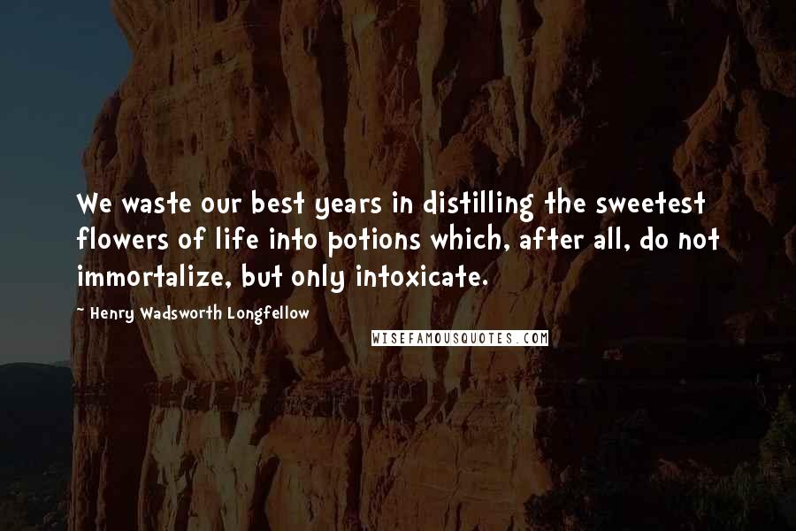 Henry Wadsworth Longfellow Quotes: We waste our best years in distilling the sweetest flowers of life into potions which, after all, do not immortalize, but only intoxicate.