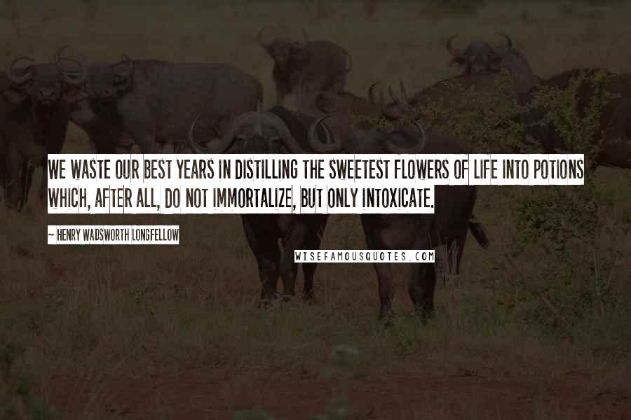 Henry Wadsworth Longfellow Quotes: We waste our best years in distilling the sweetest flowers of life into potions which, after all, do not immortalize, but only intoxicate.