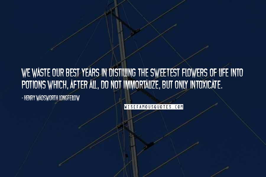 Henry Wadsworth Longfellow Quotes: We waste our best years in distilling the sweetest flowers of life into potions which, after all, do not immortalize, but only intoxicate.