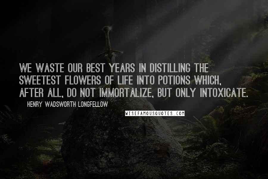Henry Wadsworth Longfellow Quotes: We waste our best years in distilling the sweetest flowers of life into potions which, after all, do not immortalize, but only intoxicate.