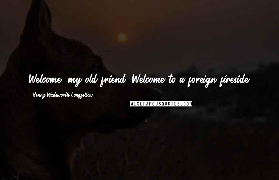 Henry Wadsworth Longfellow Quotes: Welcome, my old friend, Welcome to a foreign fireside.
