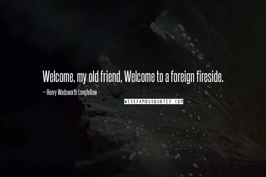 Henry Wadsworth Longfellow Quotes: Welcome, my old friend, Welcome to a foreign fireside.