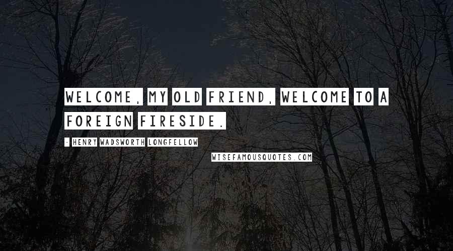 Henry Wadsworth Longfellow Quotes: Welcome, my old friend, Welcome to a foreign fireside.