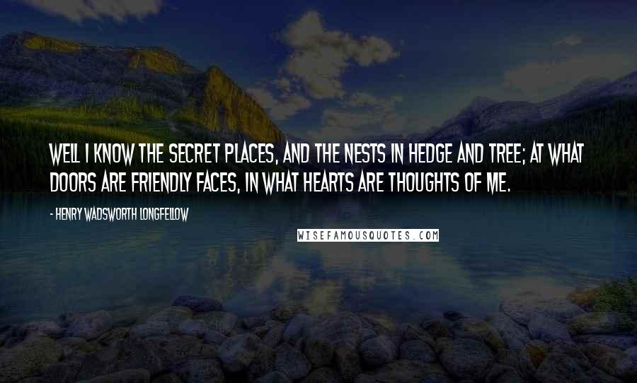 Henry Wadsworth Longfellow Quotes: Well I know the secret places, And the nests in hedge and tree; At what doors are friendly faces, In what hearts are thoughts of me.