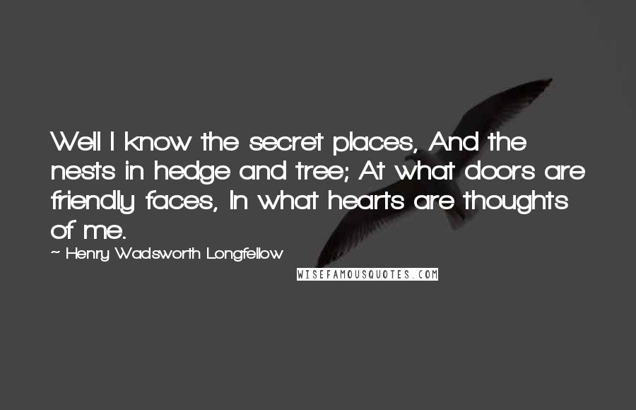 Henry Wadsworth Longfellow Quotes: Well I know the secret places, And the nests in hedge and tree; At what doors are friendly faces, In what hearts are thoughts of me.