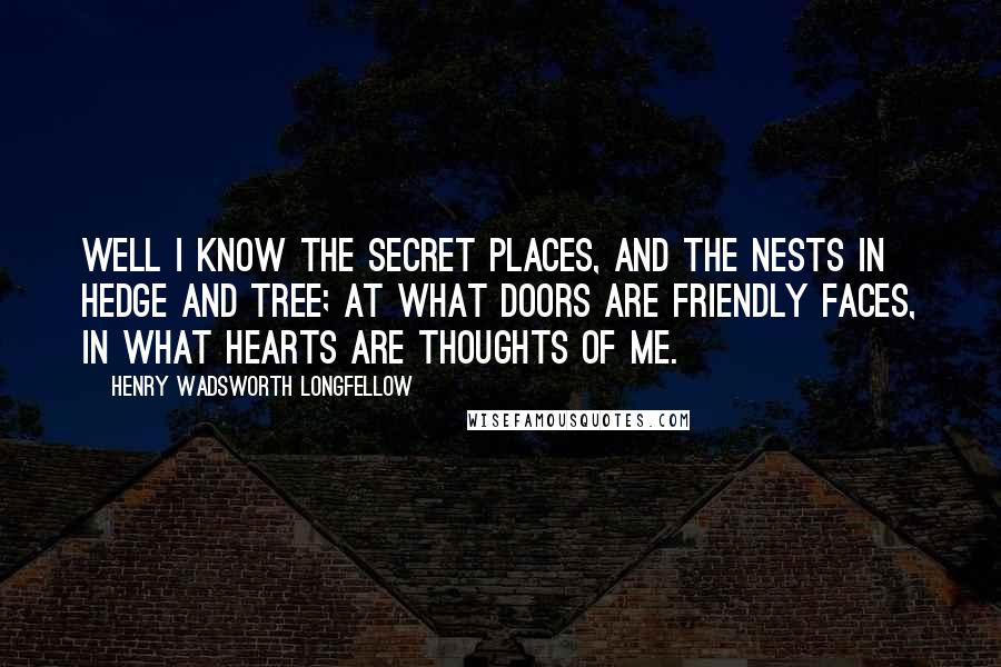 Henry Wadsworth Longfellow Quotes: Well I know the secret places, And the nests in hedge and tree; At what doors are friendly faces, In what hearts are thoughts of me.