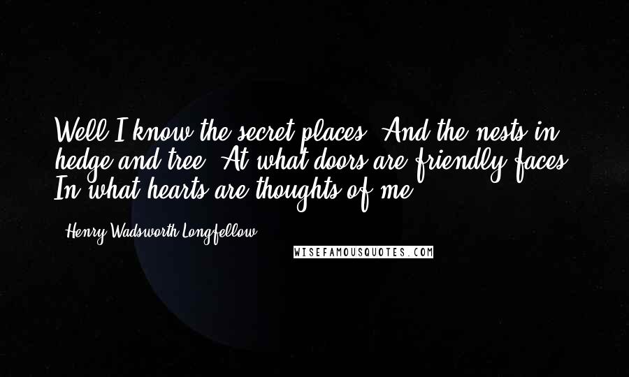 Henry Wadsworth Longfellow Quotes: Well I know the secret places, And the nests in hedge and tree; At what doors are friendly faces, In what hearts are thoughts of me.