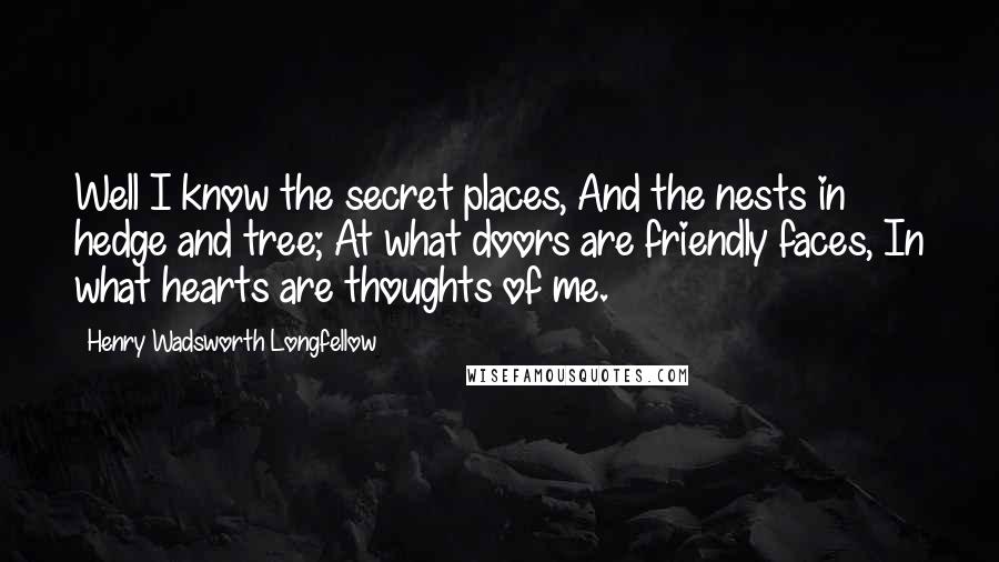 Henry Wadsworth Longfellow Quotes: Well I know the secret places, And the nests in hedge and tree; At what doors are friendly faces, In what hearts are thoughts of me.