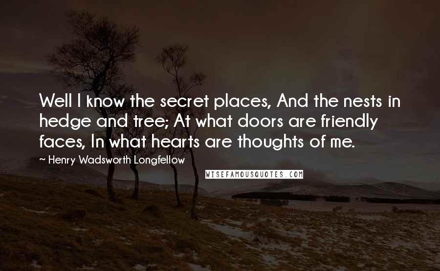 Henry Wadsworth Longfellow Quotes: Well I know the secret places, And the nests in hedge and tree; At what doors are friendly faces, In what hearts are thoughts of me.