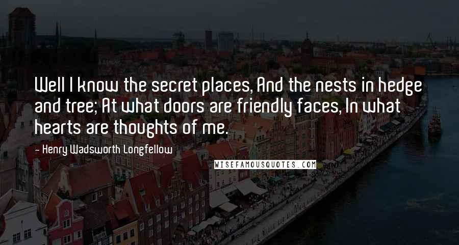 Henry Wadsworth Longfellow Quotes: Well I know the secret places, And the nests in hedge and tree; At what doors are friendly faces, In what hearts are thoughts of me.