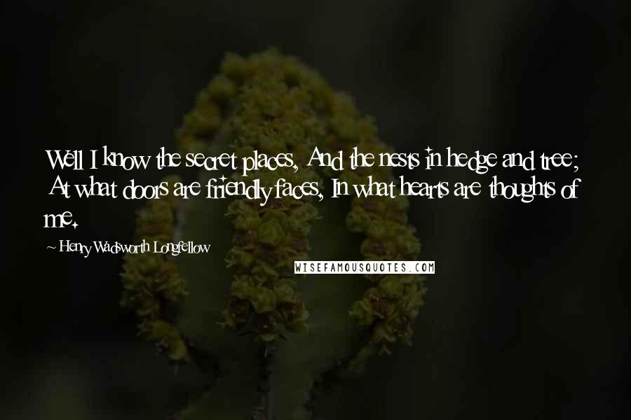 Henry Wadsworth Longfellow Quotes: Well I know the secret places, And the nests in hedge and tree; At what doors are friendly faces, In what hearts are thoughts of me.