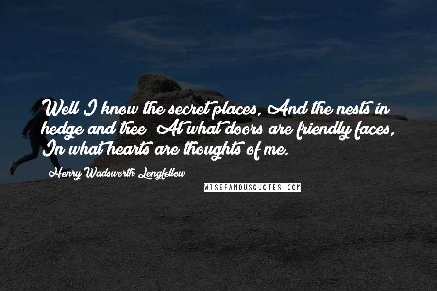 Henry Wadsworth Longfellow Quotes: Well I know the secret places, And the nests in hedge and tree; At what doors are friendly faces, In what hearts are thoughts of me.