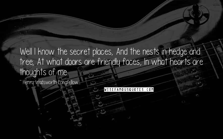 Henry Wadsworth Longfellow Quotes: Well I know the secret places, And the nests in hedge and tree; At what doors are friendly faces, In what hearts are thoughts of me.