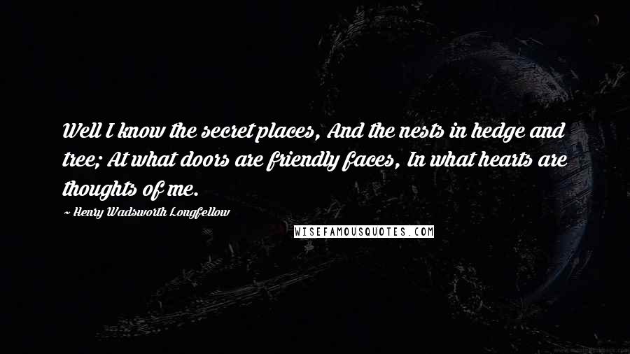 Henry Wadsworth Longfellow Quotes: Well I know the secret places, And the nests in hedge and tree; At what doors are friendly faces, In what hearts are thoughts of me.