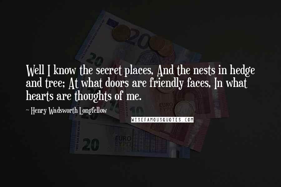 Henry Wadsworth Longfellow Quotes: Well I know the secret places, And the nests in hedge and tree; At what doors are friendly faces, In what hearts are thoughts of me.