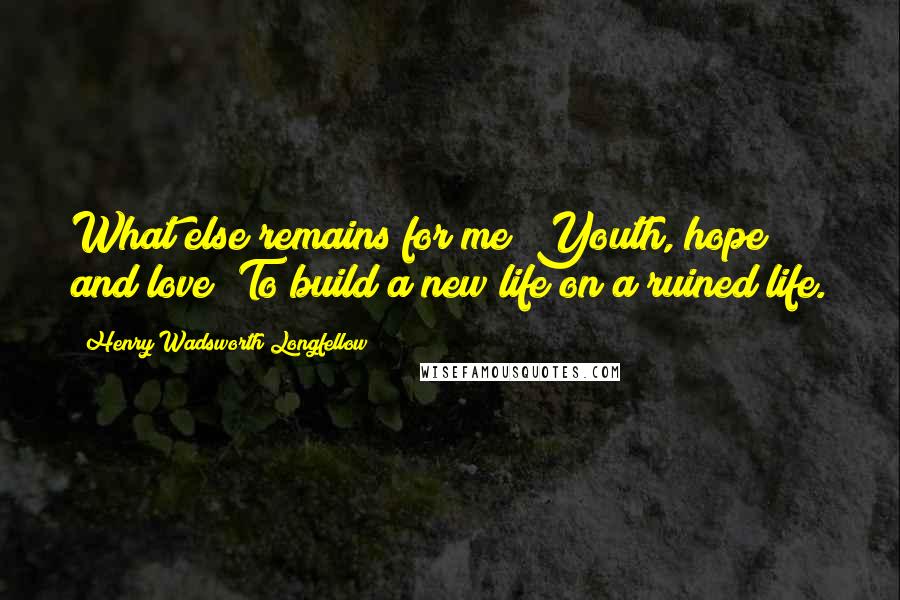 Henry Wadsworth Longfellow Quotes: What else remains for me? Youth, hope and love; To build a new life on a ruined life.