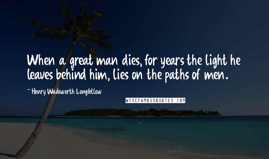 Henry Wadsworth Longfellow Quotes: When a great man dies, for years the light he leaves behind him, lies on the paths of men.