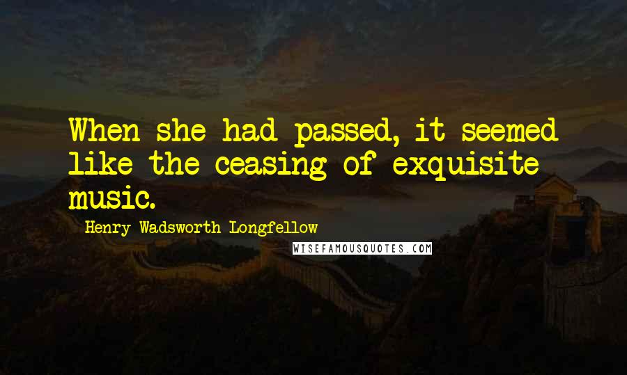 Henry Wadsworth Longfellow Quotes: When she had passed, it seemed like the ceasing of exquisite music.