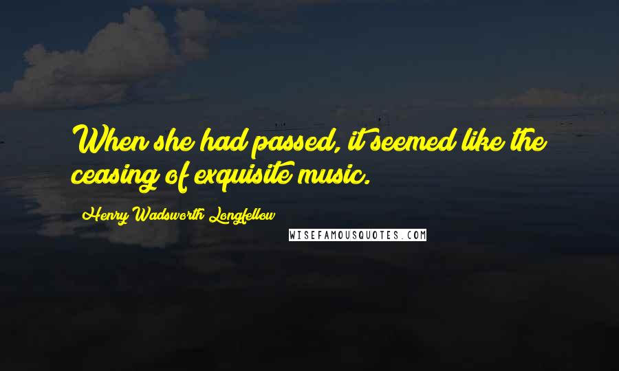 Henry Wadsworth Longfellow Quotes: When she had passed, it seemed like the ceasing of exquisite music.