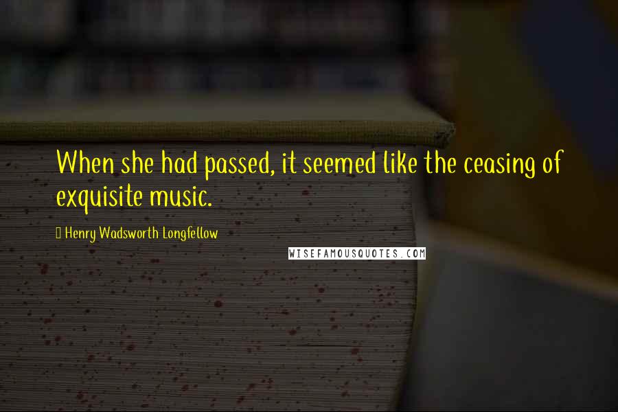 Henry Wadsworth Longfellow Quotes: When she had passed, it seemed like the ceasing of exquisite music.