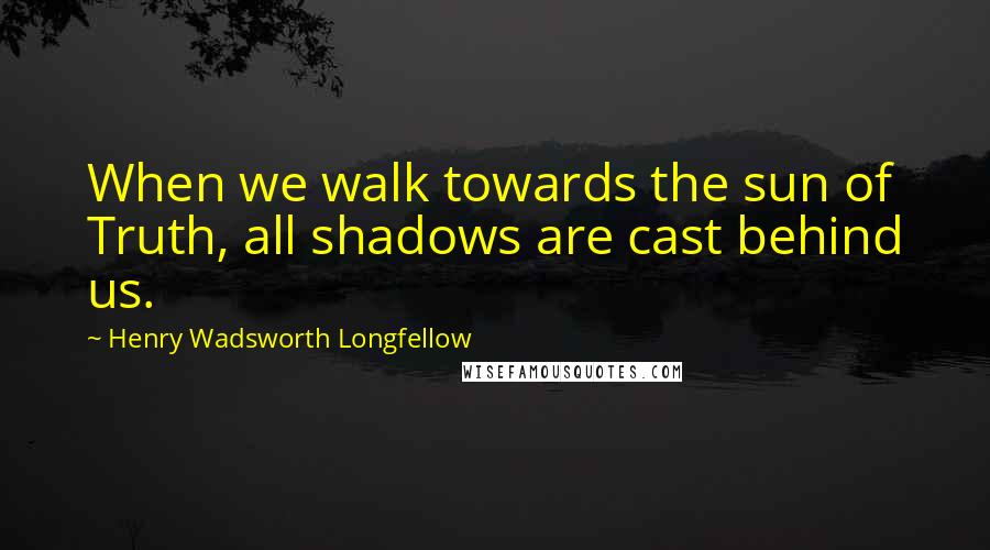 Henry Wadsworth Longfellow Quotes: When we walk towards the sun of Truth, all shadows are cast behind us.