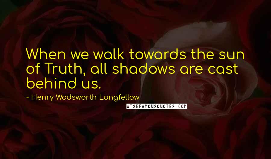 Henry Wadsworth Longfellow Quotes: When we walk towards the sun of Truth, all shadows are cast behind us.