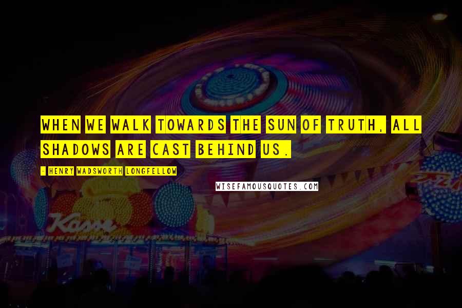 Henry Wadsworth Longfellow Quotes: When we walk towards the sun of Truth, all shadows are cast behind us.