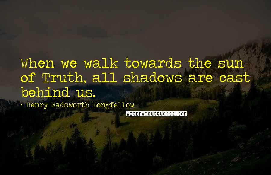 Henry Wadsworth Longfellow Quotes: When we walk towards the sun of Truth, all shadows are cast behind us.