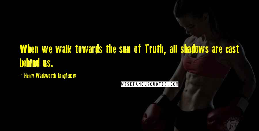 Henry Wadsworth Longfellow Quotes: When we walk towards the sun of Truth, all shadows are cast behind us.