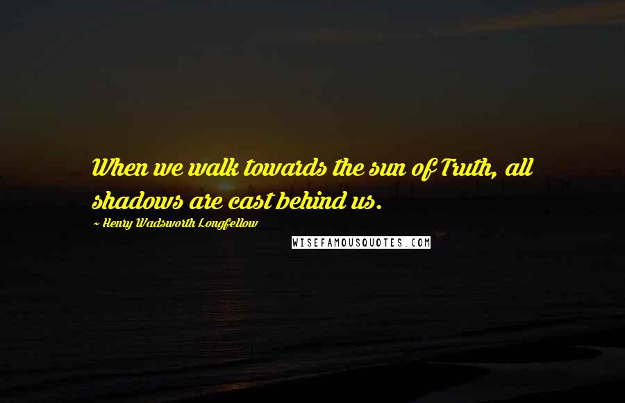 Henry Wadsworth Longfellow Quotes: When we walk towards the sun of Truth, all shadows are cast behind us.