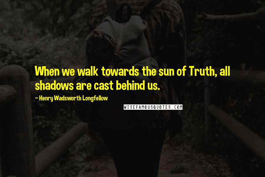 Henry Wadsworth Longfellow Quotes: When we walk towards the sun of Truth, all shadows are cast behind us.