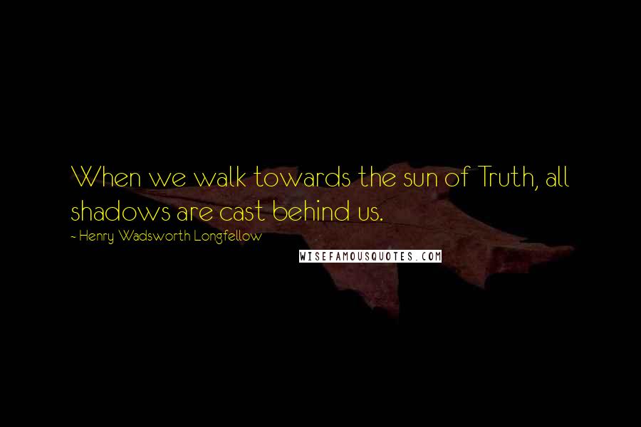 Henry Wadsworth Longfellow Quotes: When we walk towards the sun of Truth, all shadows are cast behind us.