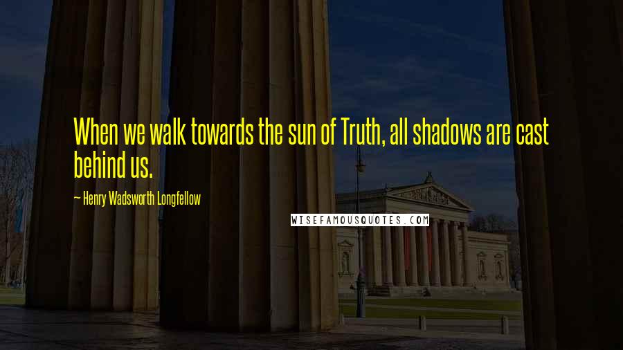 Henry Wadsworth Longfellow Quotes: When we walk towards the sun of Truth, all shadows are cast behind us.