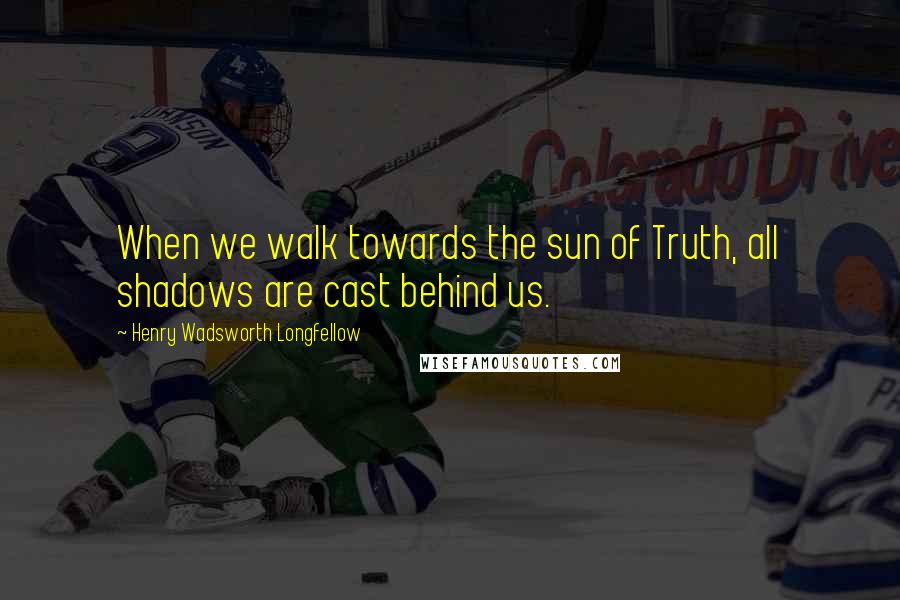 Henry Wadsworth Longfellow Quotes: When we walk towards the sun of Truth, all shadows are cast behind us.