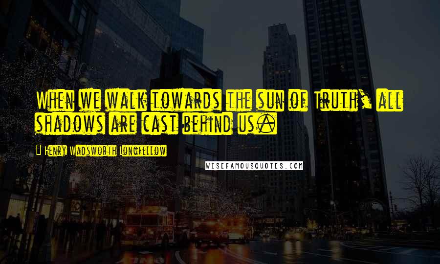 Henry Wadsworth Longfellow Quotes: When we walk towards the sun of Truth, all shadows are cast behind us.